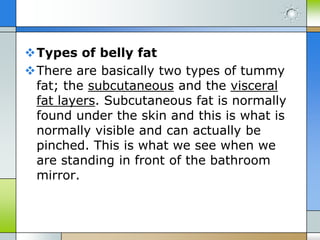 Types of belly fat
There are basically two types of tummy
fat; the subcutaneous and the visceral
fat layers. Subcutaneous fat is normally
found under the skin and this is what is
normally visible and can actually be
pinched. This is what we see when we
are standing in front of the bathroom
mirror.

 