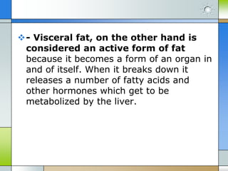 - Visceral fat, on the other hand is
considered an active form of fat
because it becomes a form of an organ in
and of itself. When it breaks down it
releases a number of fatty acids and
other hormones which get to be
metabolized by the liver.

 