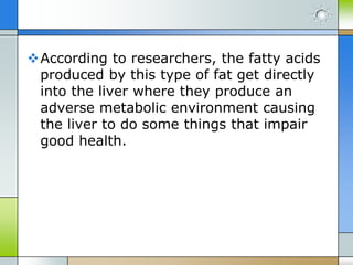 According to researchers, the fatty acids
produced by this type of fat get directly
into the liver where they produce an
adverse metabolic environment causing
the liver to do some things that impair
good health.

 