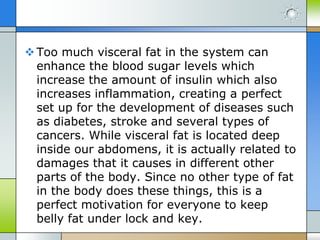  Too much visceral fat in the system can
enhance the blood sugar levels which
increase the amount of insulin which also
increases inflammation, creating a perfect
set up for the development of diseases such
as diabetes, stroke and several types of
cancers. While visceral fat is located deep
inside our abdomens, it is actually related to
damages that it causes in different other
parts of the body. Since no other type of fat
in the body does these things, this is a
perfect motivation for everyone to keep
belly fat under lock and key.

 
