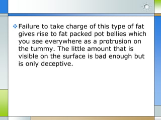 Failure to take charge of this type of fat
gives rise to fat packed pot bellies which
you see everywhere as a protrusion on
the tummy. The little amount that is
visible on the surface is bad enough but
is only deceptive.

 