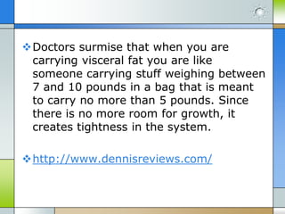 Doctors surmise that when you are
carrying visceral fat you are like
someone carrying stuff weighing between
7 and 10 pounds in a bag that is meant
to carry no more than 5 pounds. Since
there is no more room for growth, it
creates tightness in the system.

http://www.dennisreviews.com/

 