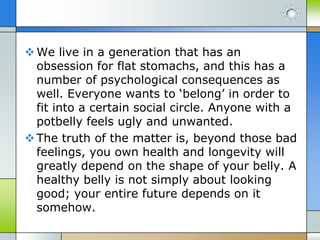  We live in a generation that has an
obsession for flat stomachs, and this has a
number of psychological consequences as
well. Everyone wants to ‘belong’ in order to
fit into a certain social circle. Anyone with a
potbelly feels ugly and unwanted.
 The truth of the matter is, beyond those bad
feelings, you own health and longevity will
greatly depend on the shape of your belly. A
healthy belly is not simply about looking
good; your entire future depends on it
somehow.

 