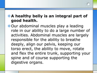 A healthy belly is an integral part of
good health.
Our abdominal muscles play a leading
role in our ability to do a large number of
activities. Abdominal muscles are largely
responsible for the ability to breathe
deeply, align our pelvis, keeping our
torso erect, the ability to move, rotate
and flex the entire trunk, supporting your
spine and of course supporting the
digestive organs.

 