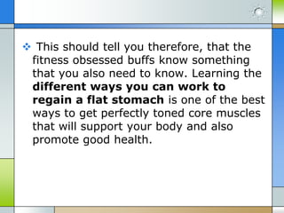  This should tell you therefore, that the
fitness obsessed buffs know something
that you also need to know. Learning the
different ways you can work to
regain a flat stomach is one of the best
ways to get perfectly toned core muscles
that will support your body and also
promote good health.

 