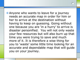  Anyone who wants to leave for a journey
needs an accurate map in order for him or
her to arrive at the destination without
having to keep on guessing. Going without
one because you are ‘in a hurry’ to arrive is
disaster personified. You will not only waste
your few resources but will also burn up that
time you were trying to save and much
more of it. It is therefore a wise thing for
you to ‘waste’ some little time looking for an
accurate and dependable map that will guide
you on your journey.

 