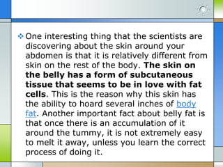  One interesting thing that the scientists are
discovering about the skin around your
abdomen is that it is relatively different from
skin on the rest of the body. The skin on
the belly has a form of subcutaneous
tissue that seems to be in love with fat
cells. This is the reason why this skin has
the ability to hoard several inches of body
fat. Another important fact about belly fat is
that once there is an accumulation of it
around the tummy, it is not extremely easy
to melt it away, unless you learn the correct
process of doing it.

 
