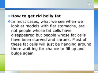 How to get rid belly fat
In most cases, what we see when we
look at models with flat stomachs, are
not people whose fat cells have
disappeared but people whose fat cells
have been starved and shrunk. Most of
these fat cells will just be hanging around
there wait ing for chance to fill up and
bulge again.

 