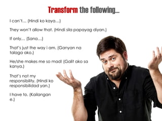 Transform the following…
I can’t… (Hindi ko kaya…)
They won’t allow that. (Hindi sila papayag diyan.)
If only… (Sana…)
That’s just the way i am. (Ganyan na
talaga ako.)
He/she makes me so mad! (Galit ako sa
kanya.)
That’s not my
responsibility. (Hindi ko
responsibilidad yan.)
I have to. (Kailangan
e.)
 