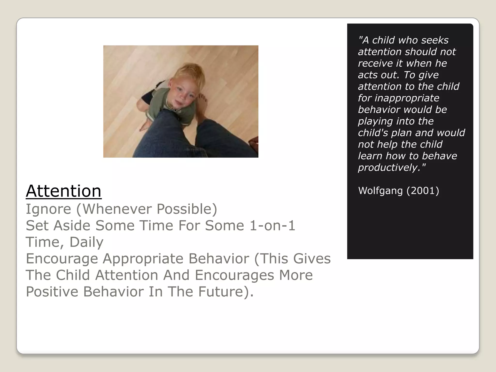 "A child who seeks
attention should not
receive it when he
acts out. To give
attention to the child
for inappropriate
behavior would be
playing into the
child's plan and would
not help the child
learn how to behave
productively."

Attention

Ignore (Whenever Possible)
Set Aside Some Time For Some 1-on-1
Time, Daily
Encourage Appropriate Behavior (This Gives
The Child Attention And Encourages More
Positive Behavior In The Future).

Wolfgang (2001)

 