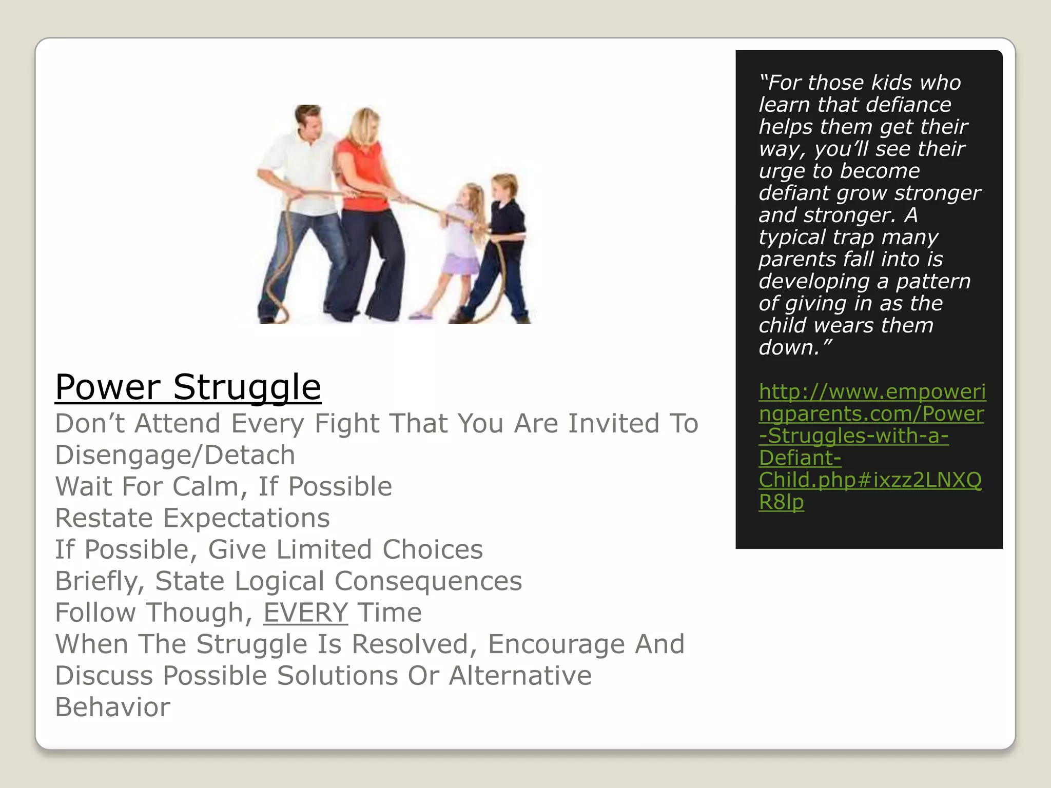 “For those kids who
learn that defiance
helps them get their
way, you’ll see their
urge to become
defiant grow stronger
and stronger. A
typical trap many
parents fall into is
developing a pattern
of giving in as the
child wears them
down.”

Power Struggle

Don’t Attend Every Fight That You Are Invited To
Disengage/Detach
Wait For Calm, If Possible
Restate Expectations
If Possible, Give Limited Choices
Briefly, State Logical Consequences
Follow Though, EVERY Time
When The Struggle Is Resolved, Encourage And
Discuss Possible Solutions Or Alternative
Behavior

http://www.empoweri
ngparents.com/Power
-Struggles-with-aDefiantChild.php#ixzz2LNXQ
R8lp

 