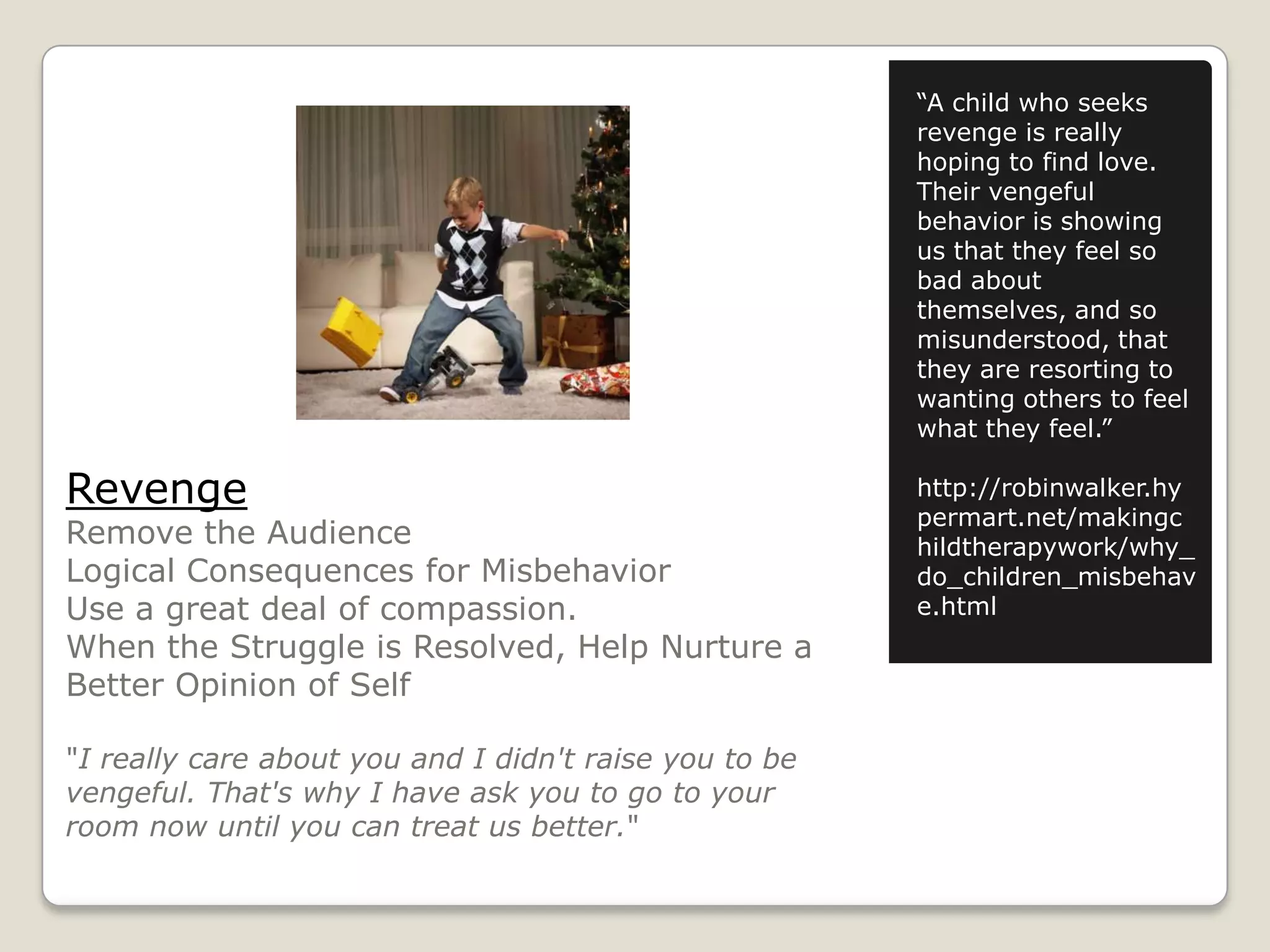 “A child who seeks
revenge is really
hoping to find love.
Their vengeful
behavior is showing
us that they feel so
bad about
themselves, and so
misunderstood, that
they are resorting to
wanting others to feel
what they feel.”

Revenge

Remove the Audience
Logical Consequences for Misbehavior
Use a great deal of compassion.
When the Struggle is Resolved, Help Nurture a
Better Opinion of Self
"I really care about you and I didn't raise you to be
vengeful. That's why I have ask you to go to your
room now until you can treat us better."

http://robinwalker.hy
permart.net/makingc
hildtherapywork/why_
do_children_misbehav
e.html

 
