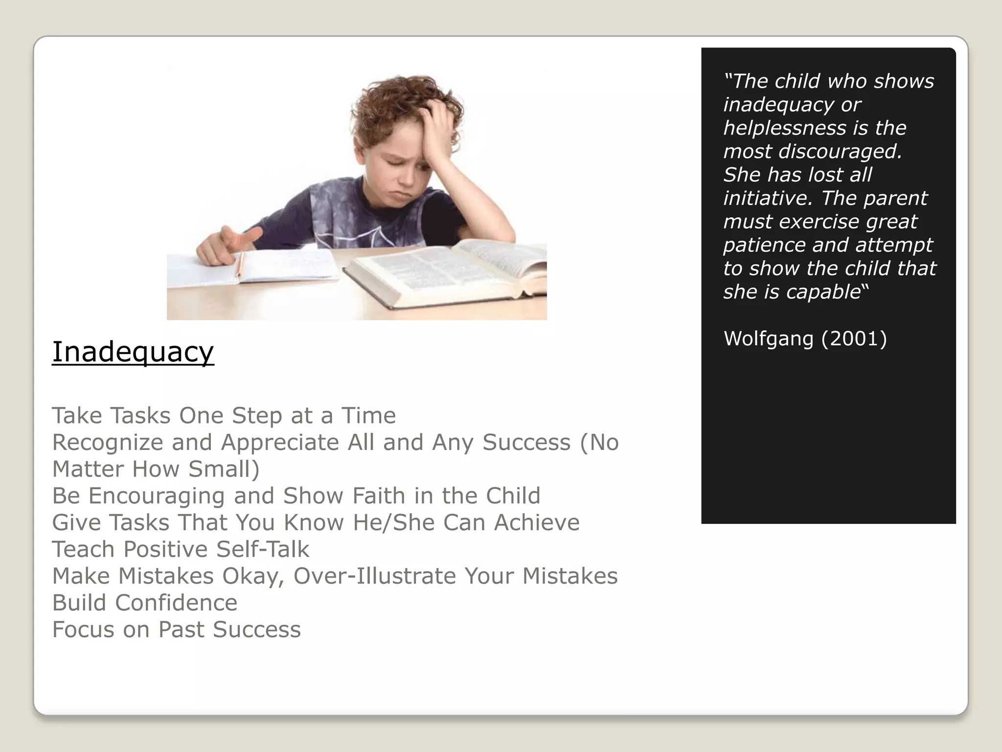 “The child who shows
inadequacy or
helplessness is the
most discouraged.
She has lost all
initiative. The parent
must exercise great
patience and attempt
to show the child that
she is capable“

Inadequacy
Take Tasks One Step at a Time
Recognize and Appreciate All and Any Success (No
Matter How Small)
Be Encouraging and Show Faith in the Child
Give Tasks That You Know He/She Can Achieve
Teach Positive Self-Talk
Make Mistakes Okay, Over-Illustrate Your Mistakes
Build Confidence
Focus on Past Success

Wolfgang (2001)

 