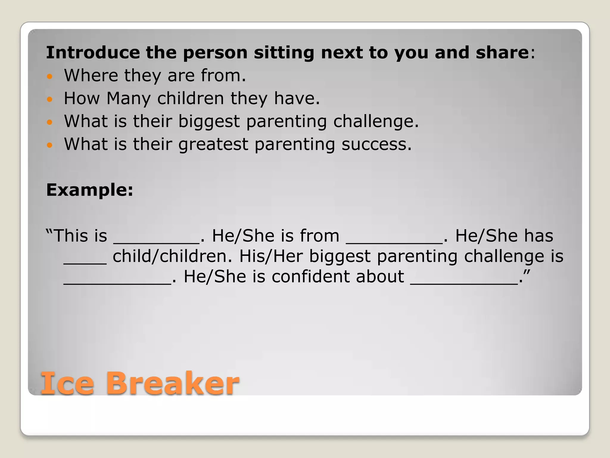 Introduce the person sitting next to you and share:
 Where they are from.
 How Many children they have.
 What is their biggest parenting challenge.
 What is their greatest parenting success.
Example:
“This is ________. He/She is from _________. He/She has
____ child/children. His/Her biggest parenting challenge is
__________. He/She is confident about __________.”

Ice Breaker

 