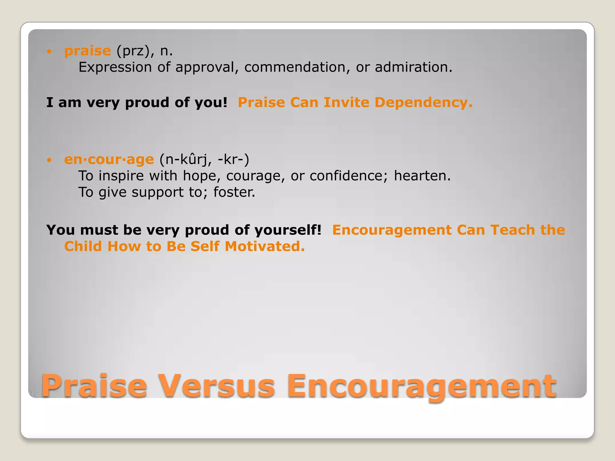 

praise (prz), n.
Expression of approval, commendation, or admiration.

I am very proud of you! Praise Can Invite Dependency.



en·cour·age (n-kûrj, -kr-)
To inspire with hope, courage, or confidence; hearten.
To give support to; foster.

You must be very proud of yourself! Encouragement Can Teach the
Child How to Be Self Motivated.

Praise Versus Encouragement

 