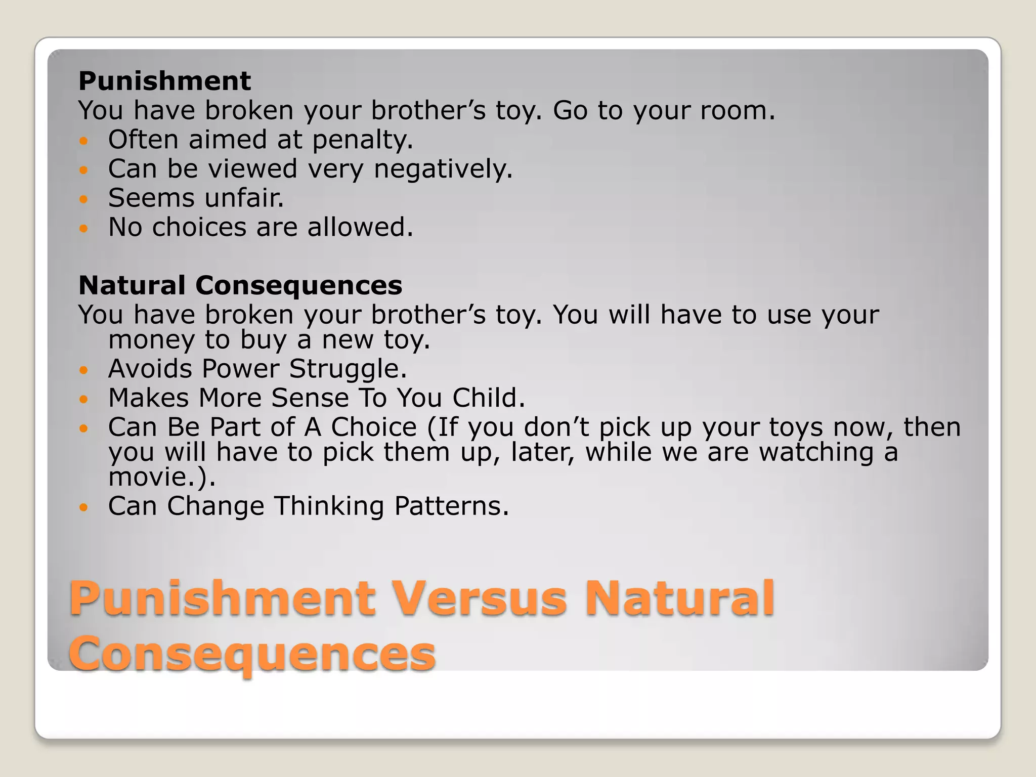 Punishment
You have broken your brother’s toy. Go to your room.
 Often aimed at penalty.
 Can be viewed very negatively.
 Seems unfair.
 No choices are allowed.
Natural Consequences
You have broken your brother’s toy. You will have to use your
money to buy a new toy.
 Avoids Power Struggle.
 Makes More Sense To You Child.
 Can Be Part of A Choice (If you don’t pick up your toys now, then
you will have to pick them up, later, while we are watching a
movie.).
 Can Change Thinking Patterns.

Punishment Versus Natural
Consequences

 