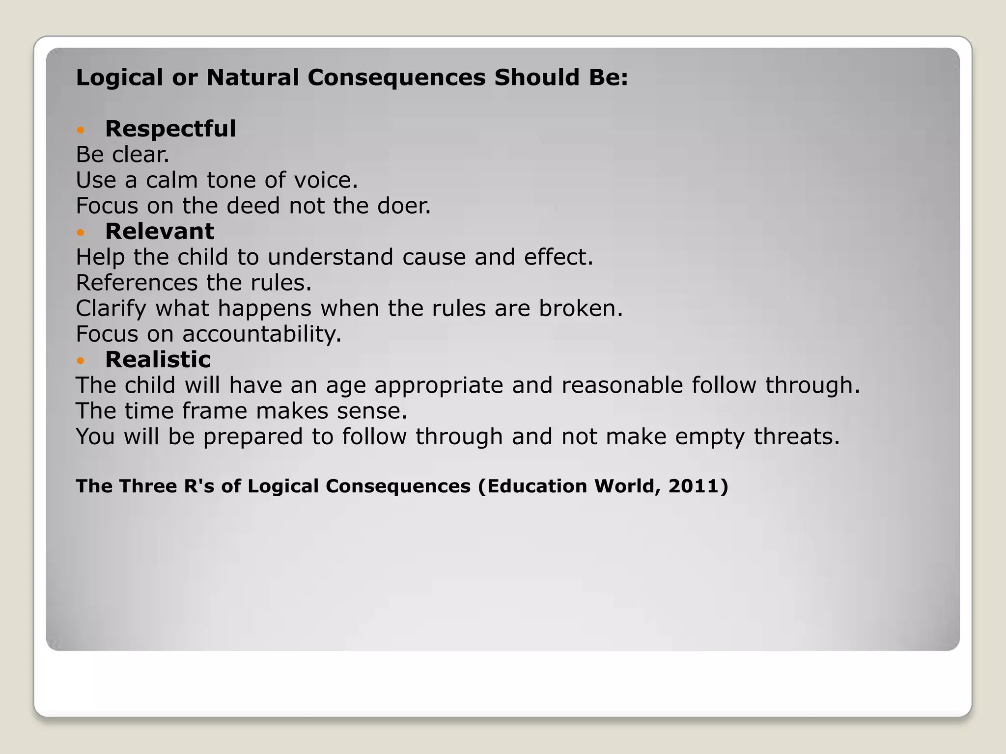 Logical or Natural Consequences Should Be:
Respectful
Be clear.
Use a calm tone of voice.
Focus on the deed not the doer.
 Relevant
Help the child to understand cause and effect.
References the rules.
Clarify what happens when the rules are broken.
Focus on accountability.
 Realistic
The child will have an age appropriate and reasonable follow through.
The time frame makes sense.
You will be prepared to follow through and not make empty threats.


The Three R's of Logical Consequences (Education World, 2011)

 