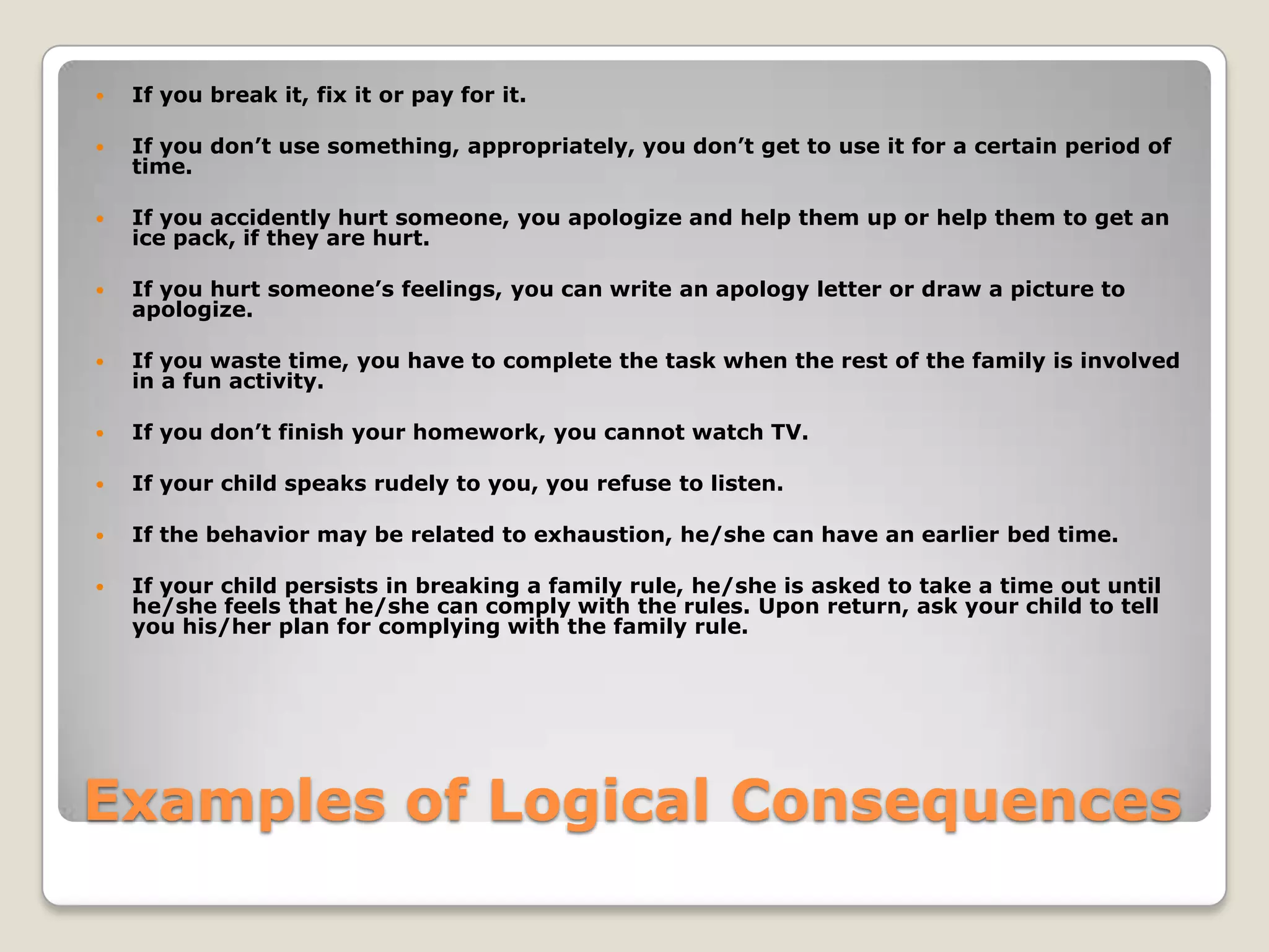 

If you break it, fix it or pay for it.



If you don’t use something, appropriately, you don’t get to use it for a certain period of
time.



If you accidently hurt someone, you apologize and help them up or help them to get an
ice pack, if they are hurt.



If you hurt someone’s feelings, you can write an apology letter or draw a picture to
apologize.



If you waste time, you have to complete the task when the rest of the family is involved
in a fun activity.



If you don’t finish your homework, you cannot watch TV.



If your child speaks rudely to you, you refuse to listen.



If the behavior may be related to exhaustion, he/she can have an earlier bed time.



If your child persists in breaking a family rule, he/she is asked to take a time out until
he/she feels that he/she can comply with the rules. Upon return, ask your child to tell
you his/her plan for complying with the family rule.

Examples of Logical Consequences

 