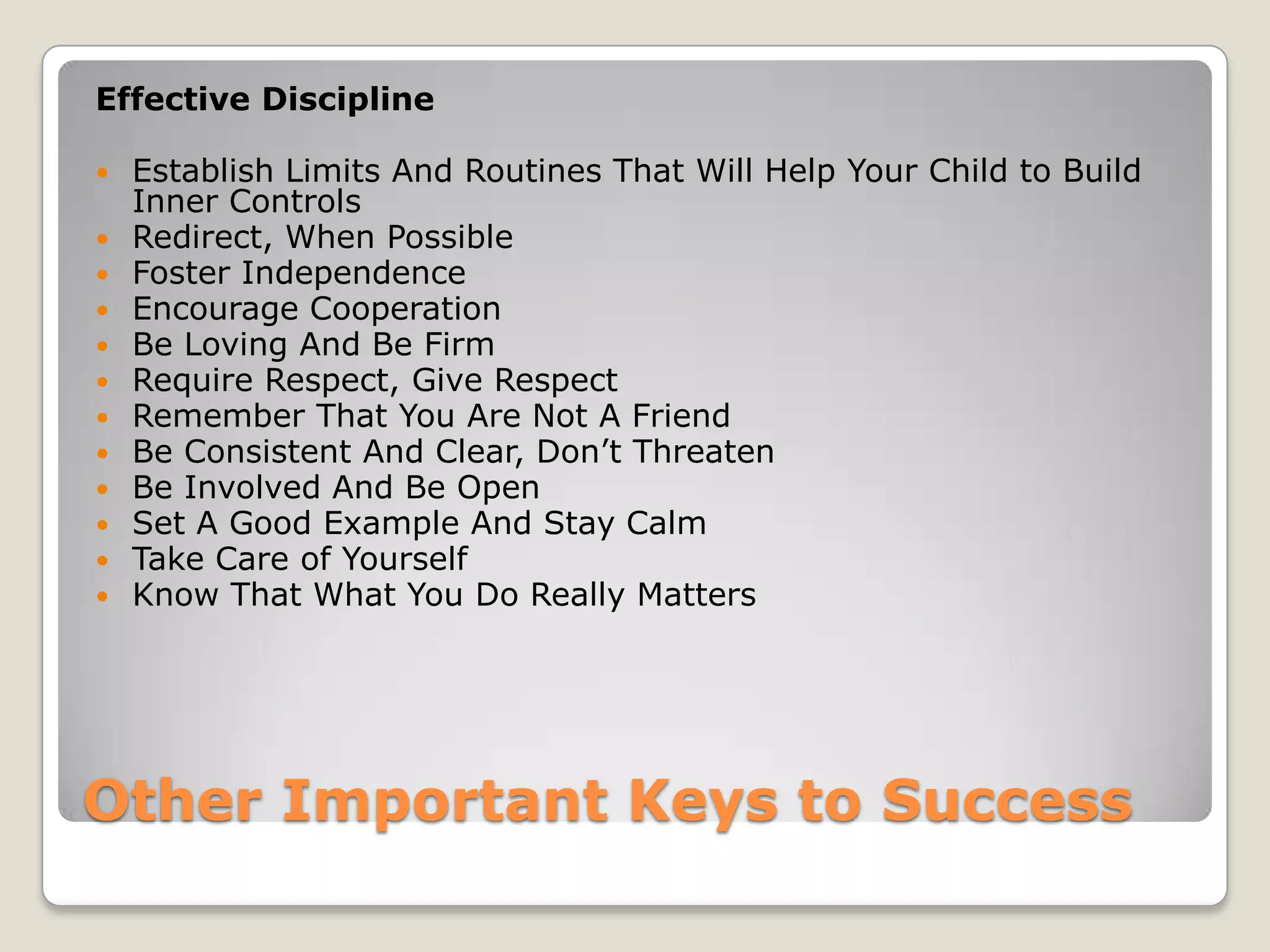 Effective Discipline













Establish Limits And Routines That Will Help Your Child to Build
Inner Controls
Redirect, When Possible
Foster Independence
Encourage Cooperation
Be Loving And Be Firm
Require Respect, Give Respect
Remember That You Are Not A Friend
Be Consistent And Clear, Don’t Threaten
Be Involved And Be Open
Set A Good Example And Stay Calm
Take Care of Yourself
Know That What You Do Really Matters

Other Important Keys to Success

 