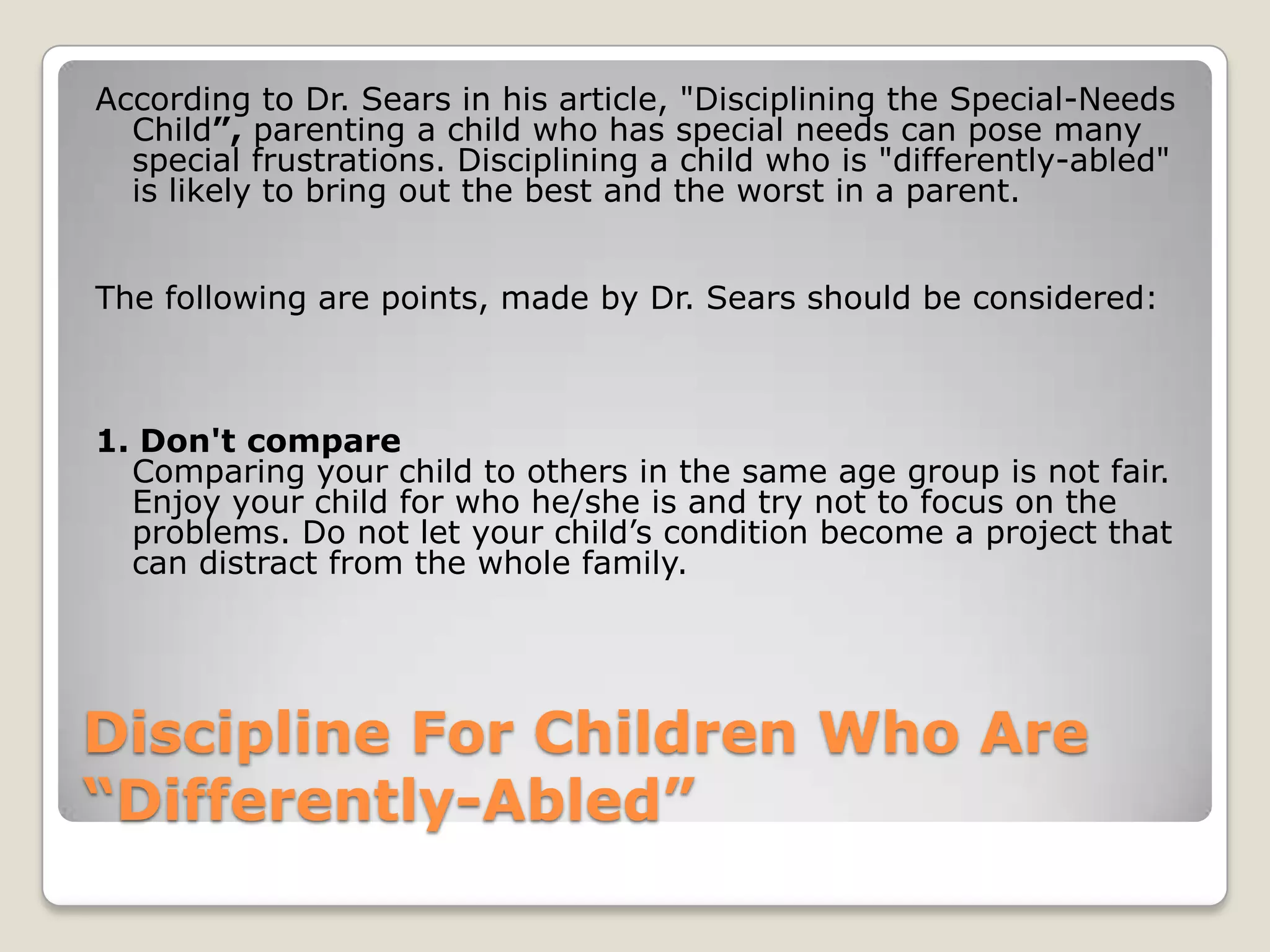 According to Dr. Sears in his article, "Disciplining the Special-Needs
Child”, parenting a child who has special needs can pose many
special frustrations. Disciplining a child who is "differently-abled"
is likely to bring out the best and the worst in a parent.
The following are points, made by Dr. Sears should be considered:

1. Don't compare
Comparing your child to others in the same age group is not fair.
Enjoy your child for who he/she is and try not to focus on the
problems. Do not let your child’s condition become a project that
can distract from the whole family.

Discipline For Children Who Are
“Differently-Abled”

 