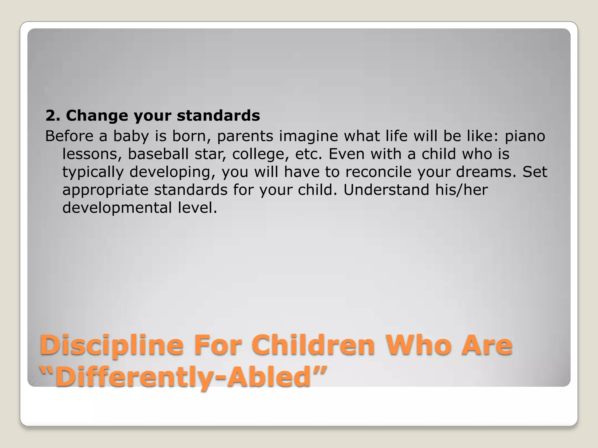 2. Change your standards
Before a baby is born, parents imagine what life will be like: piano
lessons, baseball star, college, etc. Even with a child who is
typically developing, you will have to reconcile your dreams. Set
appropriate standards for your child. Understand his/her
developmental level.

Discipline For Children Who Are
“Differently-Abled”

 
