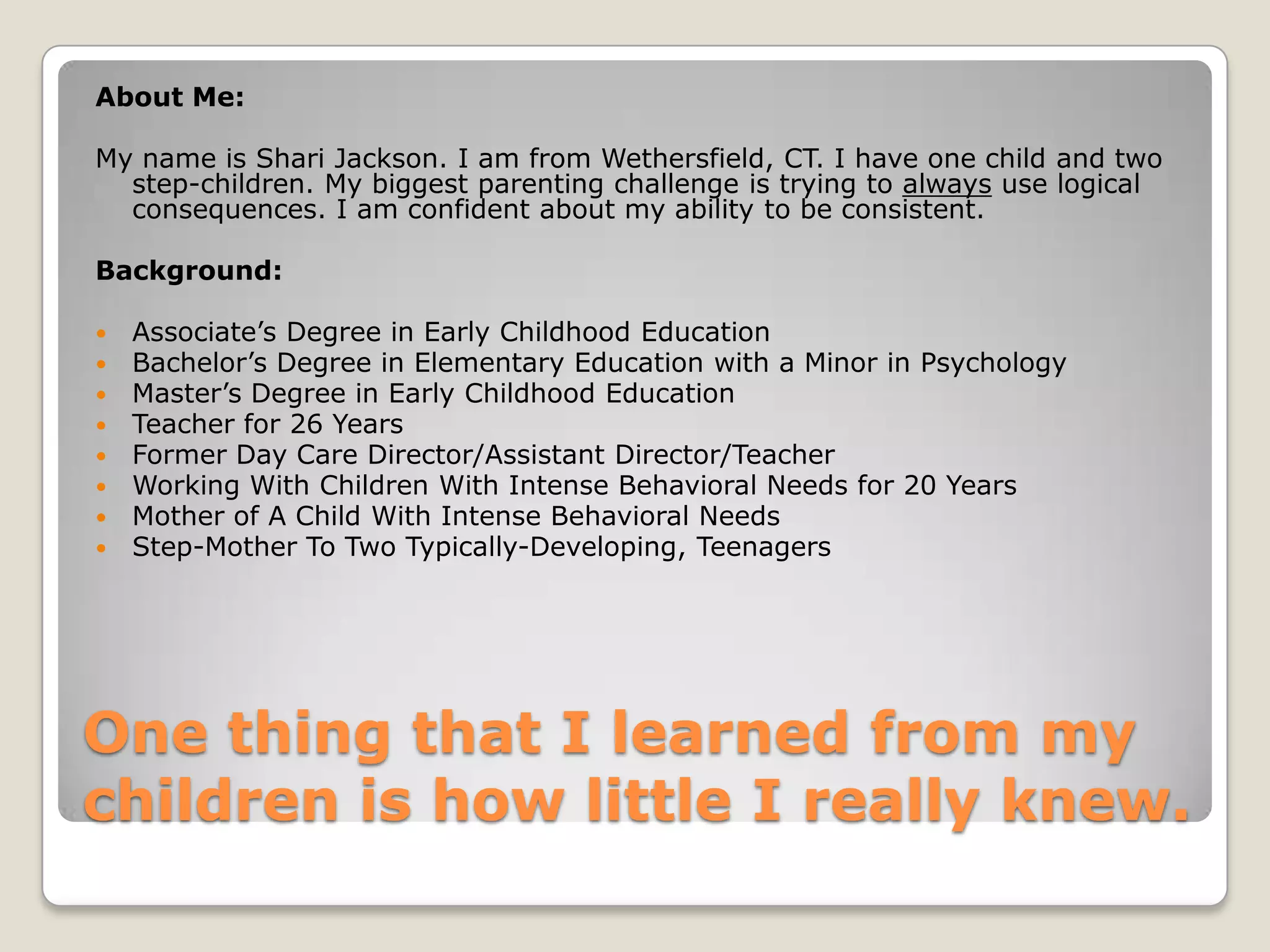 About Me:
My name is Shari Jackson. I am from Wethersfield, CT. I have one child and two
step-children. My biggest parenting challenge is trying to always use logical
consequences. I am confident about my ability to be consistent.
Background:









Associate’s Degree in Early Childhood Education
Bachelor’s Degree in Elementary Education with a Minor in Psychology
Master’s Degree in Early Childhood Education
Teacher for 26 Years
Former Day Care Director/Assistant Director/Teacher
Working With Children With Intense Behavioral Needs for 20 Years
Mother of A Child With Intense Behavioral Needs
Step-Mother To Two Typically-Developing, Teenagers

One thing that I learned from my
children is how little I really knew.

 