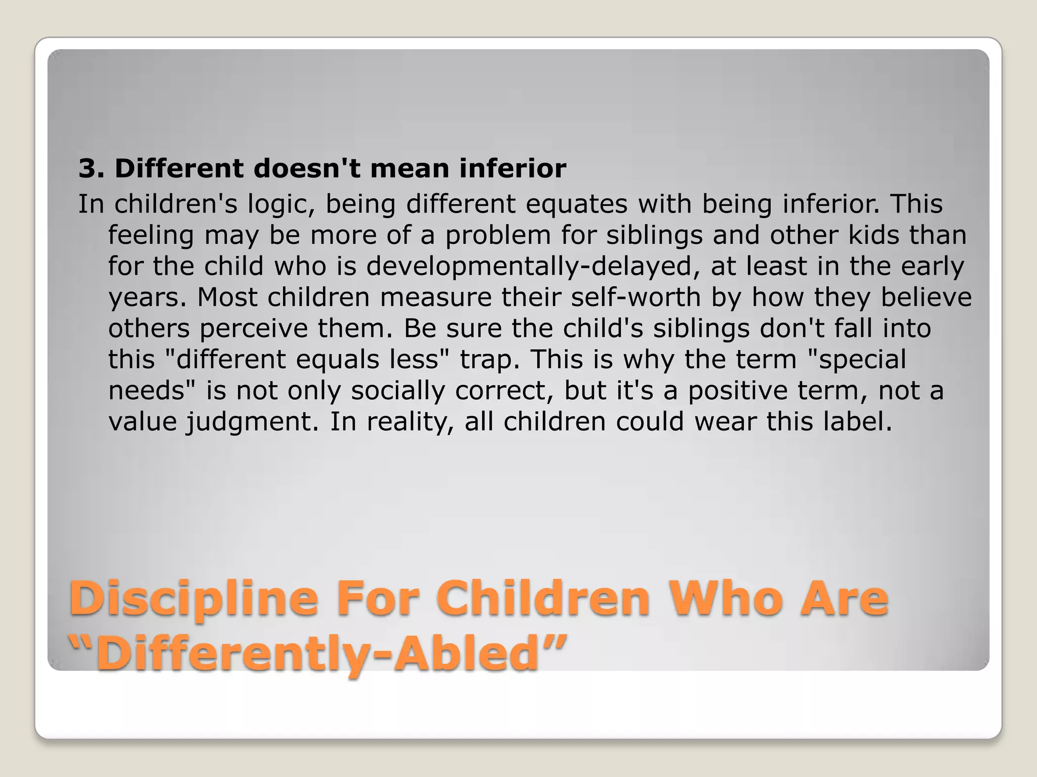 3. Different doesn't mean inferior
In children's logic, being different equates with being inferior. This
feeling may be more of a problem for siblings and other kids than
for the child who is developmentally-delayed, at least in the early
years. Most children measure their self-worth by how they believe
others perceive them. Be sure the child's siblings don't fall into
this "different equals less" trap. This is why the term "special
needs" is not only socially correct, but it's a positive term, not a
value judgment. In reality, all children could wear this label.

Discipline For Children Who Are
“Differently-Abled”

 