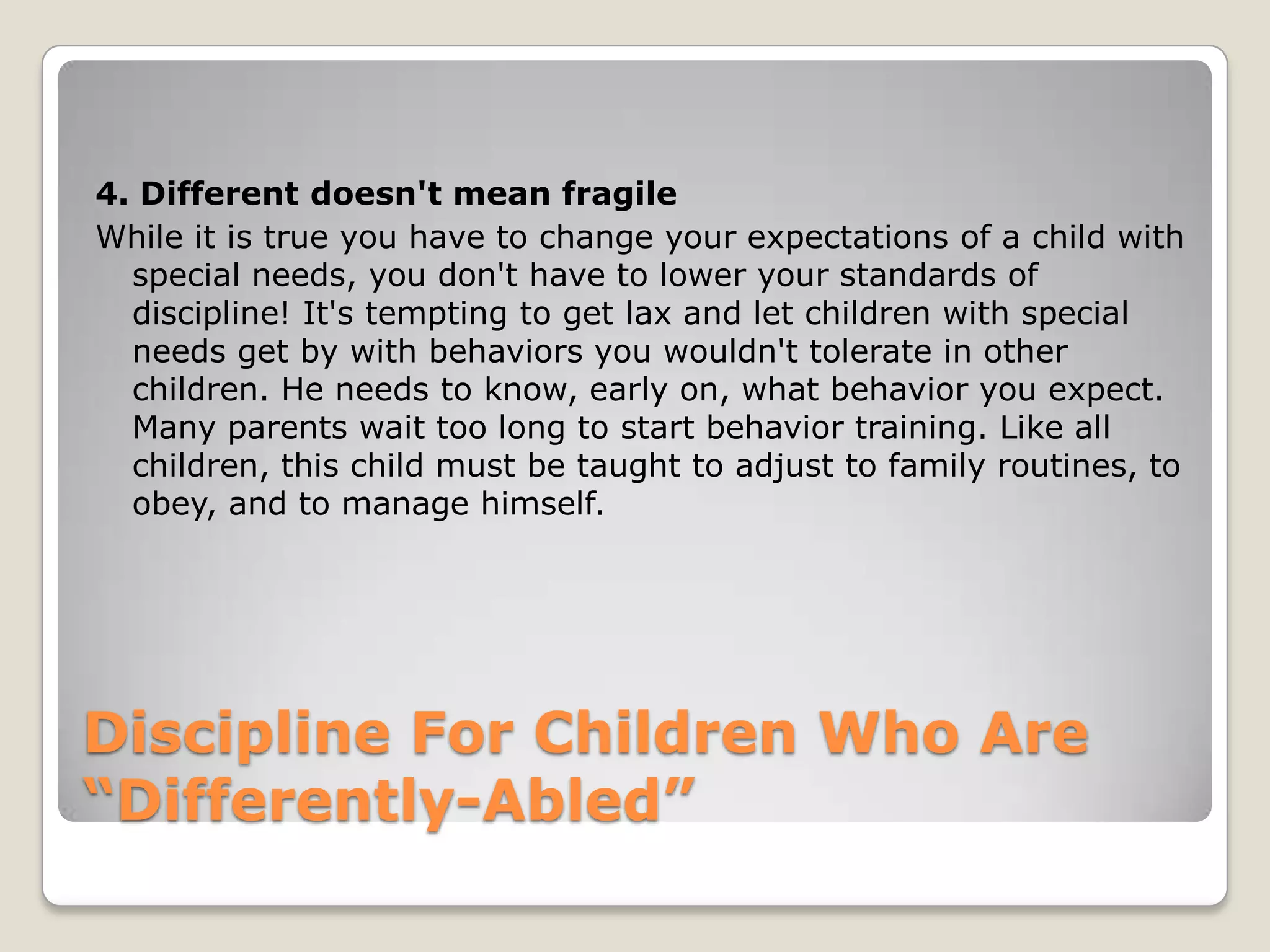 4. Different doesn't mean fragile
While it is true you have to change your expectations of a child with
special needs, you don't have to lower your standards of
discipline! It's tempting to get lax and let children with special
needs get by with behaviors you wouldn't tolerate in other
children. He needs to know, early on, what behavior you expect.
Many parents wait too long to start behavior training. Like all
children, this child must be taught to adjust to family routines, to
obey, and to manage himself.

Discipline For Children Who Are
“Differently-Abled”

 
