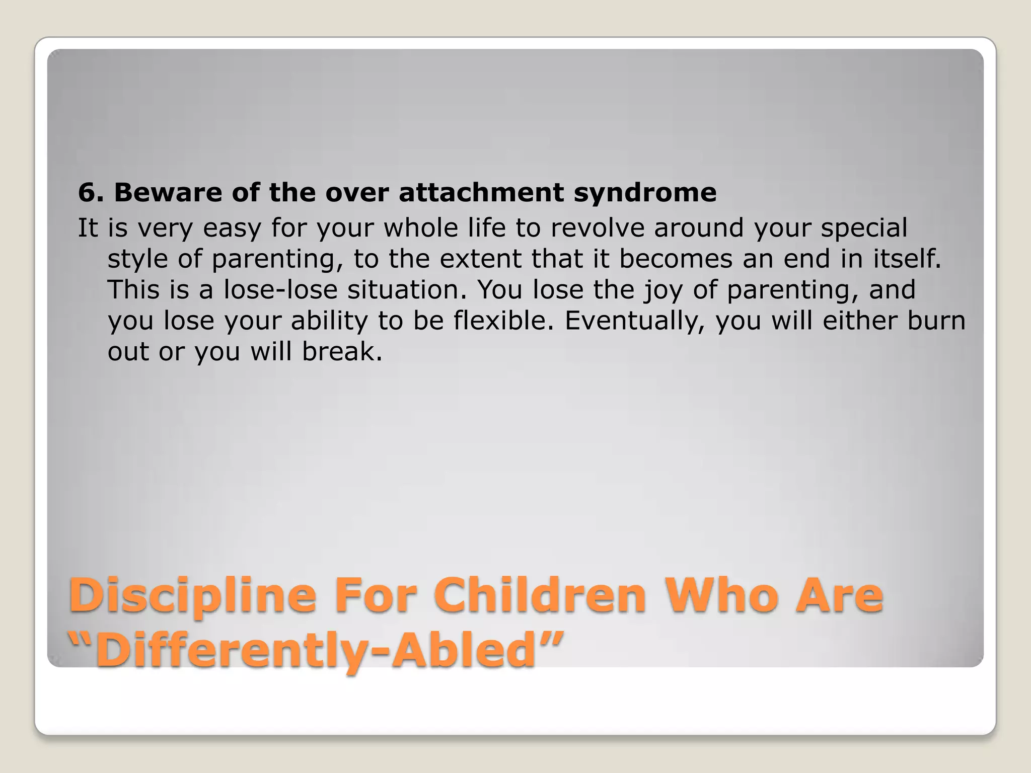 6. Beware of the over attachment syndrome
It is very easy for your whole life to revolve around your special
style of parenting, to the extent that it becomes an end in itself.
This is a lose-lose situation. You lose the joy of parenting, and
you lose your ability to be flexible. Eventually, you will either burn
out or you will break.

Discipline For Children Who Are
“Differently-Abled”

 
