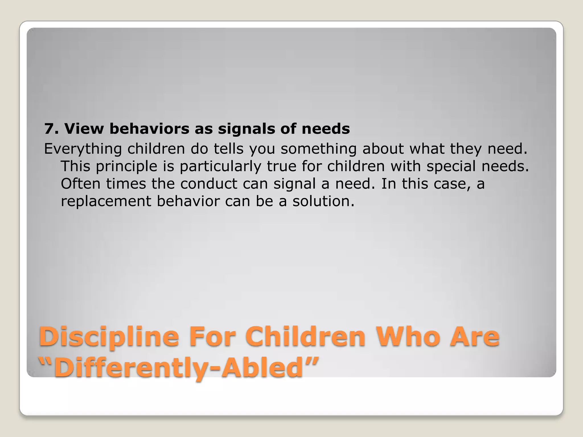 7. View behaviors as signals of needs
Everything children do tells you something about what they need.
This principle is particularly true for children with special needs.
Often times the conduct can signal a need. In this case, a
replacement behavior can be a solution.

Discipline For Children Who Are
“Differently-Abled”

 