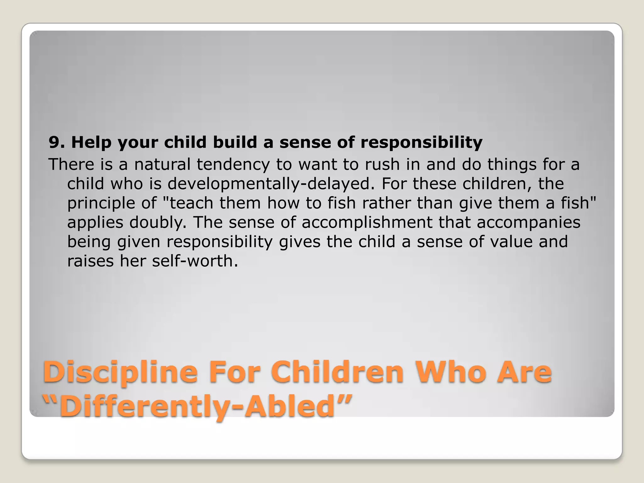 9. Help your child build a sense of responsibility
There is a natural tendency to want to rush in and do things for a
child who is developmentally-delayed. For these children, the
principle of "teach them how to fish rather than give them a fish"
applies doubly. The sense of accomplishment that accompanies
being given responsibility gives the child a sense of value and
raises her self-worth.

Discipline For Children Who Are
“Differently-Abled”

 