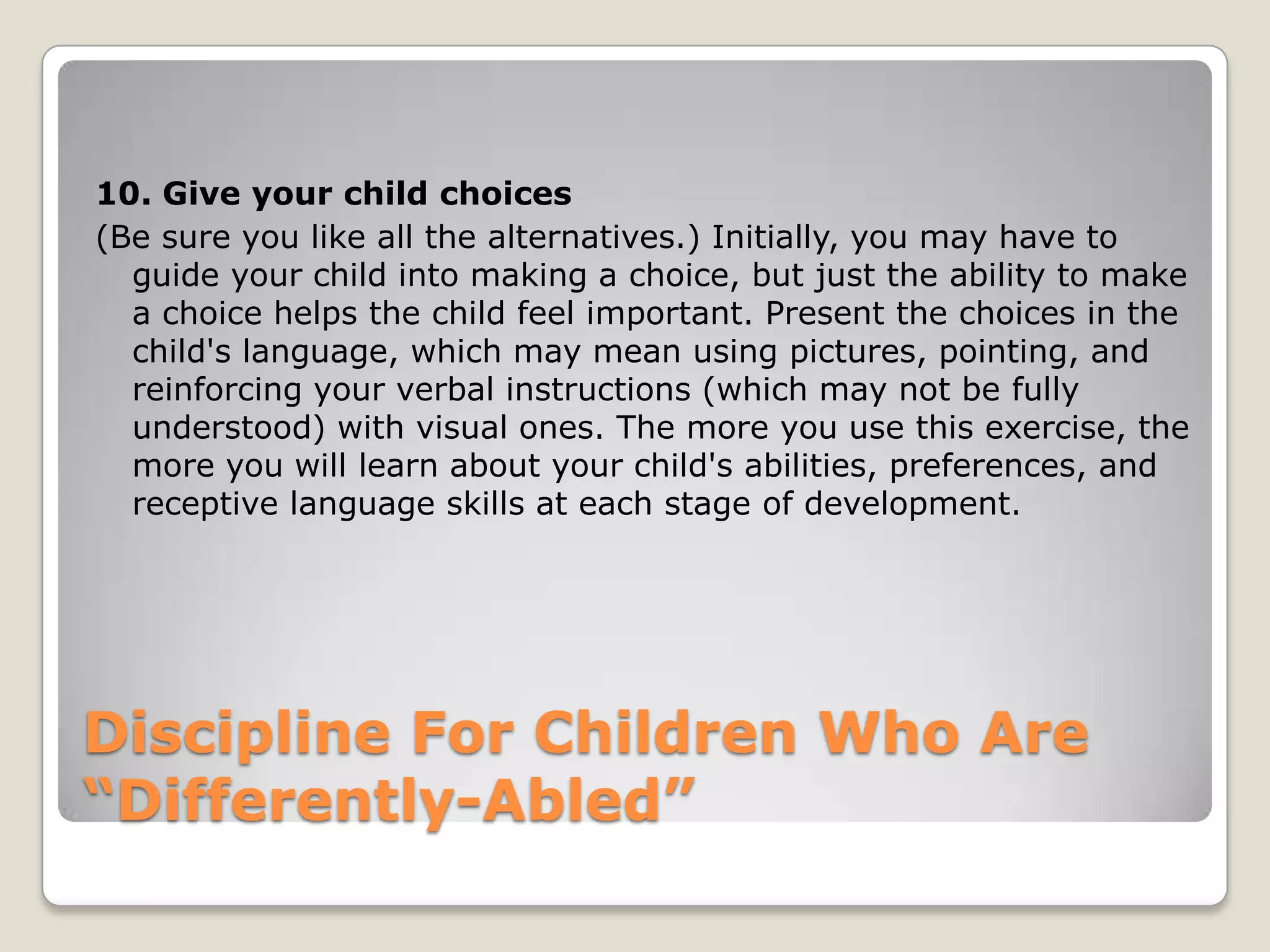 10. Give your child choices
(Be sure you like all the alternatives.) Initially, you may have to
guide your child into making a choice, but just the ability to make
a choice helps the child feel important. Present the choices in the
child's language, which may mean using pictures, pointing, and
reinforcing your verbal instructions (which may not be fully
understood) with visual ones. The more you use this exercise, the
more you will learn about your child's abilities, preferences, and
receptive language skills at each stage of development.

Discipline For Children Who Are
“Differently-Abled”

 