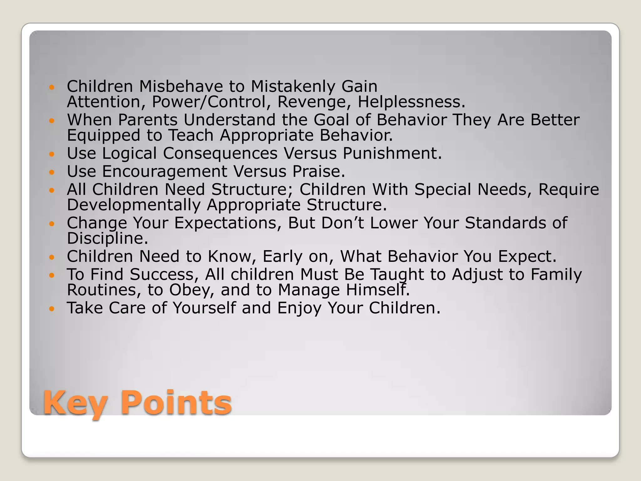 









Children Misbehave to Mistakenly Gain
Attention, Power/Control, Revenge, Helplessness.
When Parents Understand the Goal of Behavior They Are Better
Equipped to Teach Appropriate Behavior.
Use Logical Consequences Versus Punishment.
Use Encouragement Versus Praise.
All Children Need Structure; Children With Special Needs, Require
Developmentally Appropriate Structure.
Change Your Expectations, But Don’t Lower Your Standards of
Discipline.
Children Need to Know, Early on, What Behavior You Expect.
To Find Success, All children Must Be Taught to Adjust to Family
Routines, to Obey, and to Manage Himself.
Take Care of Yourself and Enjoy Your Children.

Key Points

 