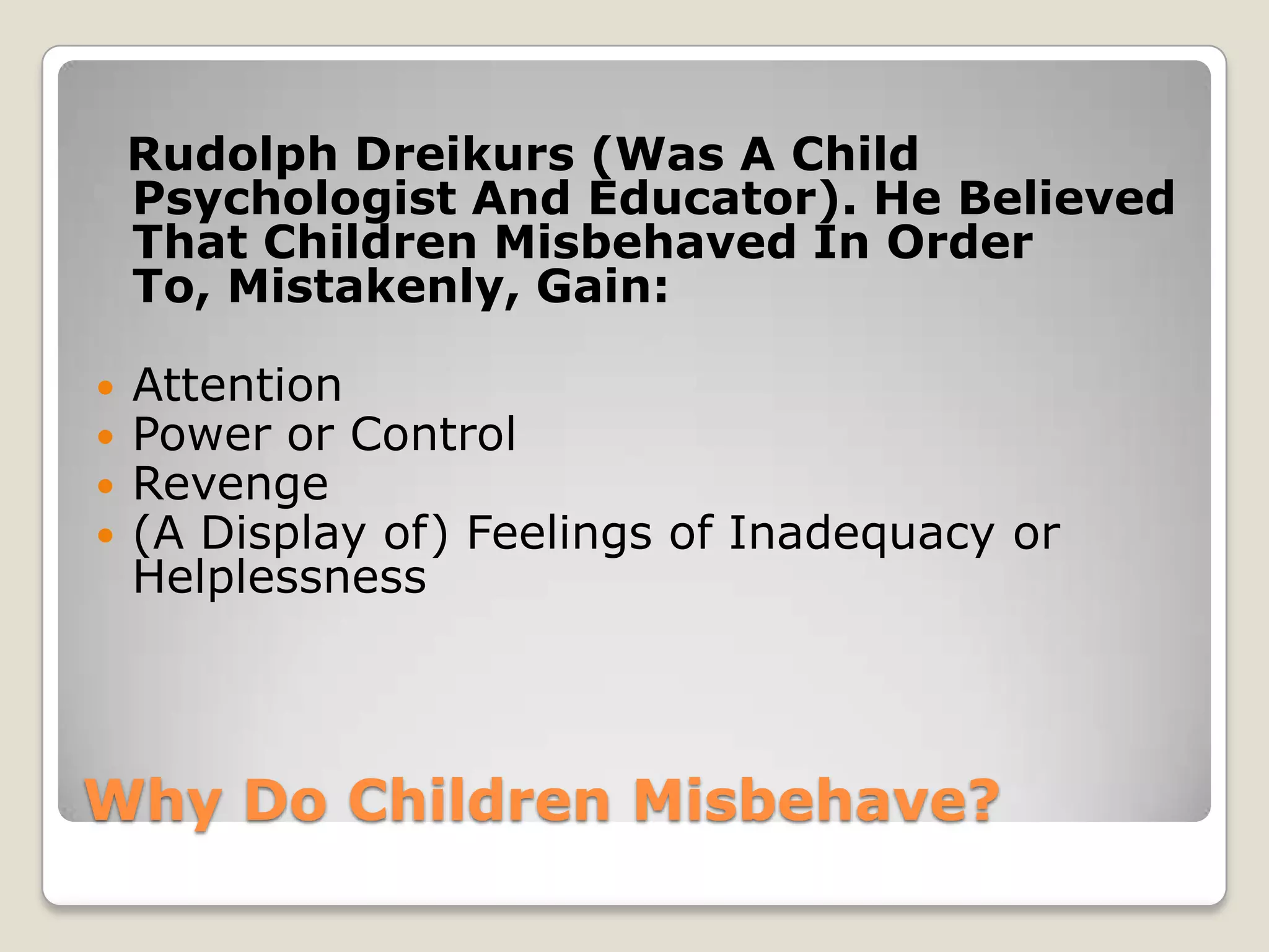 Rudolph Dreikurs (Was A Child
Psychologist And Educator). He Believed
That Children Misbehaved In Order
To, Mistakenly, Gain:





Attention
Power or Control
Revenge
(A Display of) Feelings of Inadequacy or
Helplessness

Why Do Children Misbehave?

 