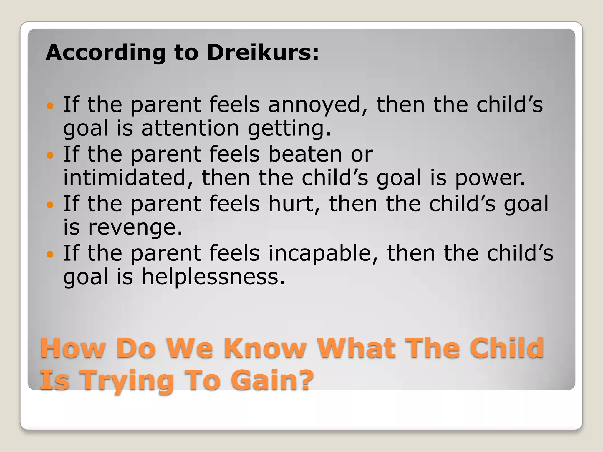 According to Dreikurs:






If the parent feels annoyed, then the child’s
goal is attention getting.
If the parent feels beaten or
intimidated, then the child’s goal is power.
If the parent feels hurt, then the child’s goal
is revenge.
If the parent feels incapable, then the child’s
goal is helplessness.

How Do We Know What The Child
Is Trying To Gain?

 