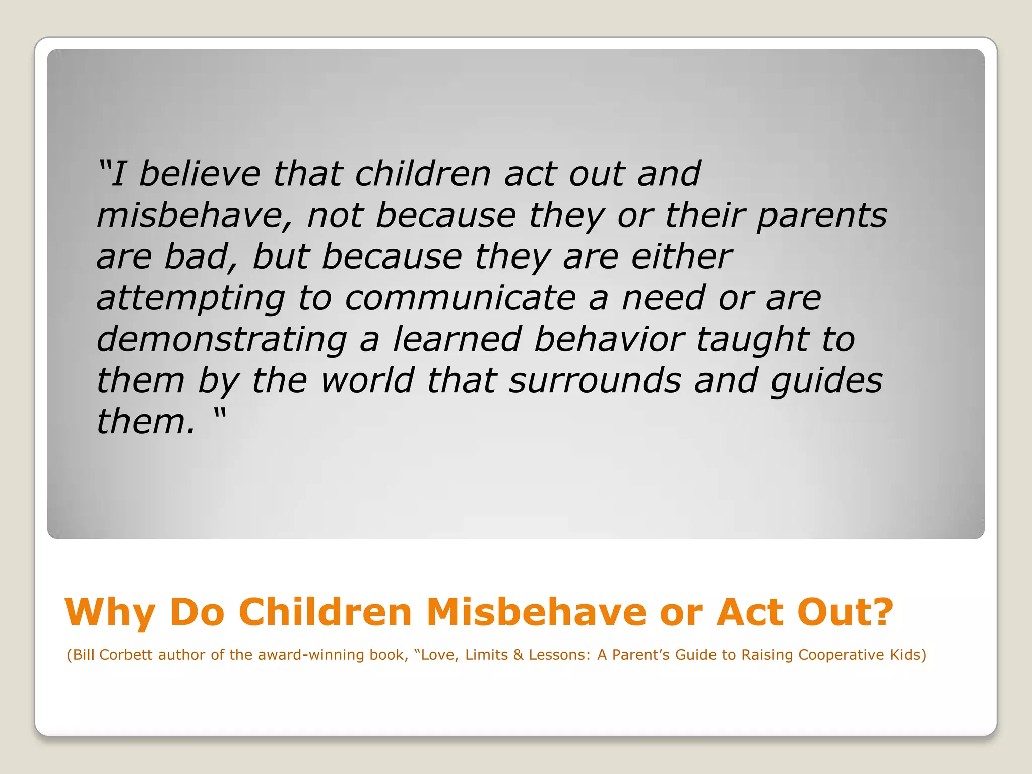 “I believe that children act out and
misbehave, not because they or their parents
are bad, but because they are either
attempting to communicate a need or are
demonstrating a learned behavior taught to
them by the world that surrounds and guides
them. “

Why Do Children Misbehave or Act Out?
(Bill Corbett author of the award-winning book, “Love, Limits & Lessons: A Parent’s Guide to Raising Cooperative Kids)

 