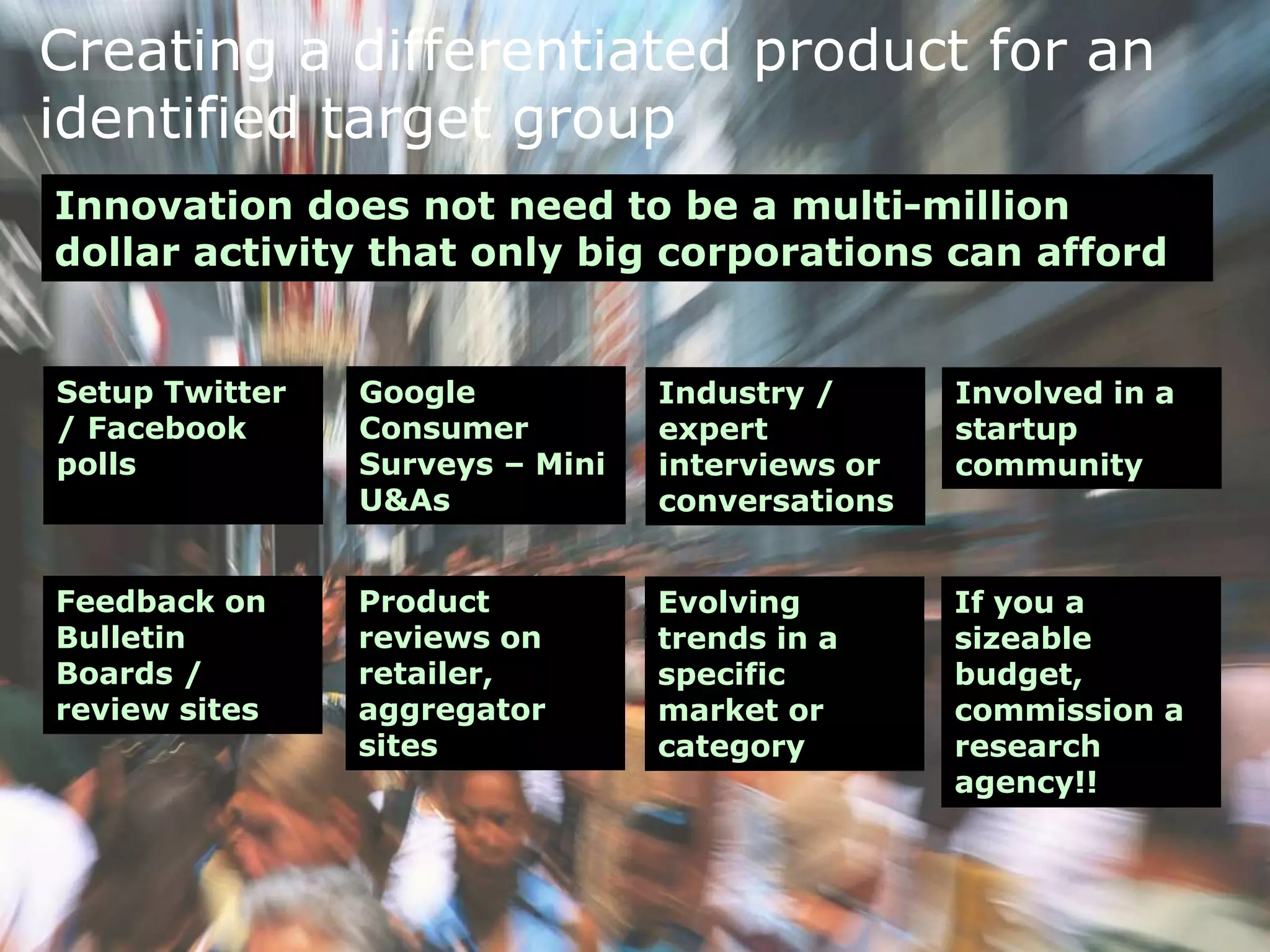 Creating a differentiated product for an
identified target group
Innovation does not need to be a multi-million
dollar activity that only big corporations can afford
Setup Twitter
/ Facebook
polls
Google
Consumer
Surveys – Mini
U&As
Industry /
expert
interviews or
conversations
Involved in a
startup
community
Feedback on
Bulletin
Boards /
review sites
Product
reviews on
retailer,
aggregator
sites
Evolving
trends in a
specific
market or
category
If you a
sizeable
budget,
commission a
research
agency!!
 