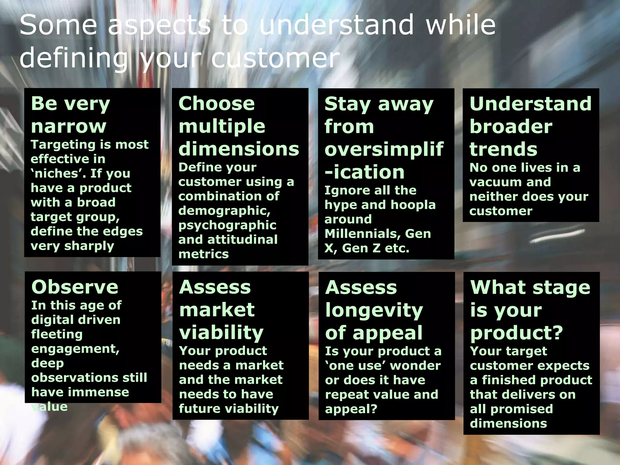 Some aspects to understand while
defining your customer
Be very
narrow
Targeting is most
effective in
‘niches’. If you
have a product
with a broad
target group,
define the edges
very sharply
Choose
multiple
dimensions
Define your
customer using a
combination of
demographic,
psychographic
and attitudinal
metrics
Stay away
from
oversimplif
-ication
Ignore all the
hype and hoopla
around
Millennials, Gen
X, Gen Z etc.
Understand
broader
trends
No one lives in a
vacuum and
neither does your
customer
Observe
In this age of
digital driven
fleeting
engagement,
deep
observations still
have immense
value
Assess
market
viability
Your product
needs a market
and the market
needs to have
future viability
Assess
longevity
of appeal
Is your product a
‘one use’ wonder
or does it have
repeat value and
appeal?
What stage
is your
product?
Your target
customer expects
a finished product
that delivers on
all promised
dimensions
 
