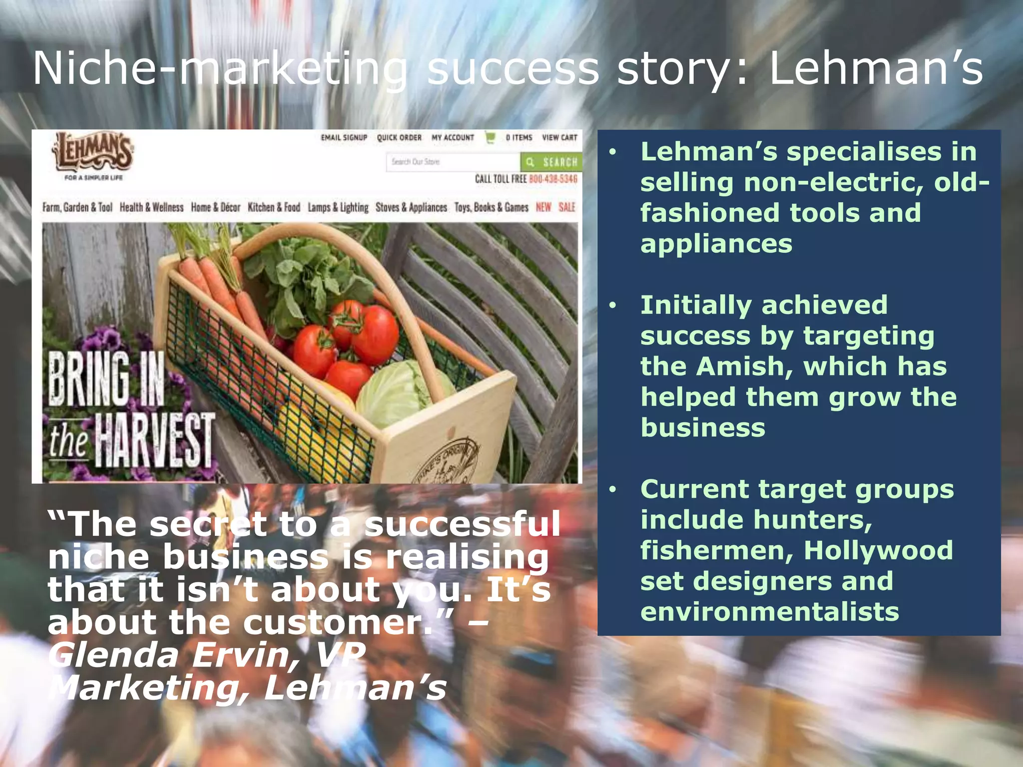 Niche-marketing success story: Lehman’s
• Lehman’s specialises in
selling non-electric, old-
fashioned tools and
appliances
• Initially achieved
success by targeting
the Amish, which has
helped them grow the
business
• Current target groups
include hunters,
fishermen, Hollywood
set designers and
environmentalists
“The secret to a successful
niche business is realising
that it isn’t about you. It’s
about the customer.” –
Glenda Ervin, VP
Marketing, Lehman’s
 