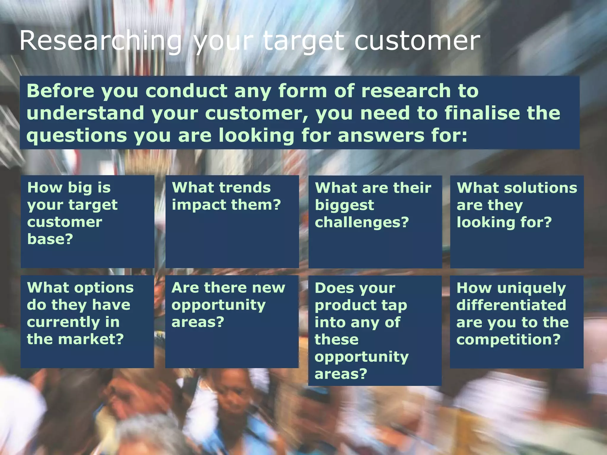 Researching your target customer
Before you conduct any form of research to
understand your customer, you need to finalise the
questions you are looking for answers for:
How big is
your target
customer
base?
What trends
impact them?
What are their
biggest
challenges?
What solutions
are they
looking for?
What options
do they have
currently in
the market?
Are there new
opportunity
areas?
Does your
product tap
into any of
these
opportunity
areas?
How uniquely
differentiated
are you to the
competition?
 