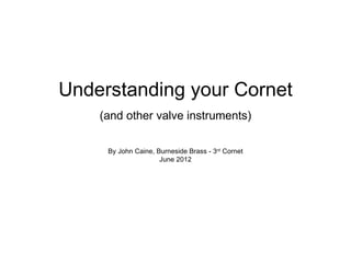 Understanding your Cornet
    (and other valve instruments)

     By John Caine, Burneside Brass - 3rd Cornet
                     June 2012
 