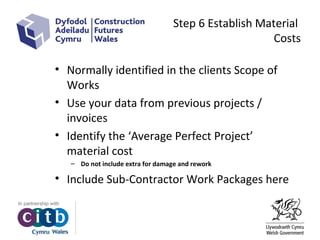 Step 6 Establish Material
Costs
• Normally identified in the clients Scope of
Works
• Use your data from previous projects /
invoices
• Identify the ‘Average Perfect Project’
material cost
– Do not include extra for damage and rework
• Include Sub-Contractor Work Packages here
 