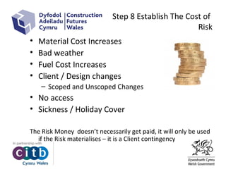 Step 8 Establish The Cost of
Risk
• Material Cost Increases
• Bad weather
• Fuel Cost Increases
• Client / Design changes
– Scoped and Unscoped Changes
• No access
• Sickness / Holiday Cover
The Risk Money doesn’t necessarily get paid, it will only be used
if the Risk materialises – it is a Client contingency
 