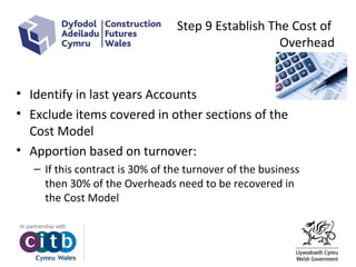 Step 9 Establish The Cost of
Overhead
• Identify in last years Accounts
• Exclude items covered in other sections of the
Cost Model
• Apportion based on turnover:
– If this contract is 30% of the turnover of the business
then 30% of the Overheads need to be recovered in
the Cost Model
 
