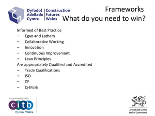 Frameworks
What do you need to win?
Informed of Best Practice
– Egan and Latham
– Collaborative Working
– Innovation
– Continuous Improvement
– Lean Principles
Are appropriately Qualified and Accredited
– Trade Qualifications
– ISO
– CE
– Q-Mark
 