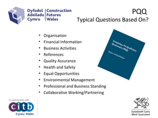 PQQ
Typical Questions Based On?
• Organisation
• Financial Information
• Business Activities
• References
• Quality Assurance
• Health and Safety
• Equal Opportunities
• Environmental Management
• Professional and Business Standing
• Collaborative Working/Partnering
 