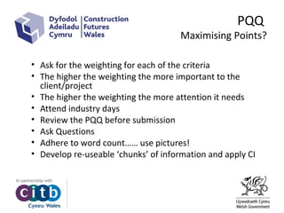 PQQ
Maximising Points?
• Ask for the weighting for each of the criteria
• The higher the weighting the more important to the
client/project
• The higher the weighting the more attention it needs
• Attend industry days
• Review the PQQ before submission
• Ask Questions
• Adhere to word count…… use pictures!
• Develop re-useable ‘chunks’ of information and apply CI
 