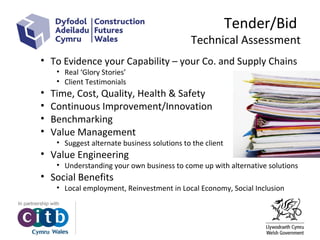 Tender/Bid
Technical Assessment
• To Evidence your Capability – your Co. and Supply Chains
• Real ‘Glory Stories’
• Client Testimonials
• Time, Cost, Quality, Health & Safety
• Continuous Improvement/Innovation
• Benchmarking
• Value Management
• Suggest alternate business solutions to the client
• Value Engineering
• Understanding your own business to come up with alternative solutions
• Social Benefits
• Local employment, Reinvestment in Local Economy, Social Inclusion
 