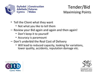 Tender/Bid
Maximising Points
• Tell the Client what they want
• Not what you like to tell them
– Review your Bid again and again and then again!
• Don’t keep it to yourself
• Accuracy is paramount
– Don’t underbid the Real Cost of Delivery
• Will lead to reduced capacity, looking for variations,
lower quality, accidents, reputation damage etc.
 