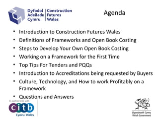 • Introduction to Construction Futures Wales
• Definitions of Frameworks and Open Book Costing
• Steps to Develop Your Own Open Book Costing
• Working on a Framework for the First Time
• Top Tips For Tenders and PQQs
• Introduction to Accreditations being requested by Buyers
• Culture, Technology, and How to work Profitably on a
Framework
• Questions and Answers
Agenda
 
